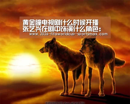 黄金瞳电视剧什么时候开播 张艺兴在剧中饰演什么角色: 世界杯体育APP(图2) 世界杯电竞